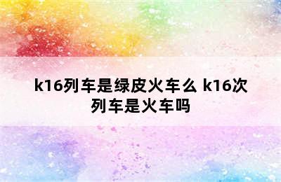 k16列车是绿皮火车么 k16次列车是火车吗